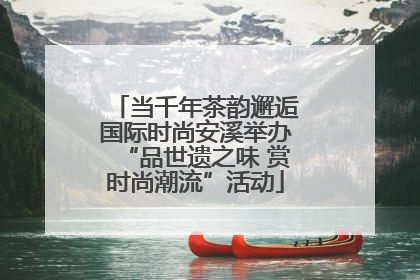 当千年茶韵邂逅国际时尚安溪举办“品世遗之味 赏时尚潮流”活动