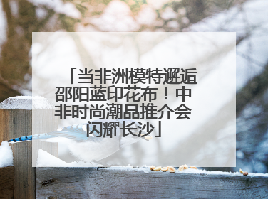 当非洲模特邂逅邵阳蓝印花布！中非时尚潮品推介会闪耀长沙