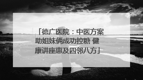 德广医院：中医方案助姐妹俩成功控糖 健康讲座惠及四邻八方