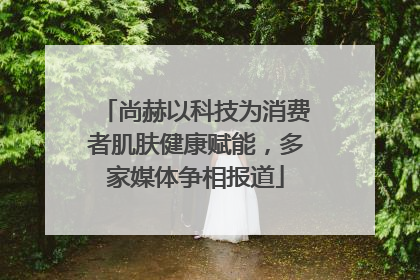尚赫以科技为消费者肌肤健康赋能，多家媒体争相报道