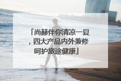 尚赫伴你清凉一夏，四大产品内外兼修呵护旅途健康