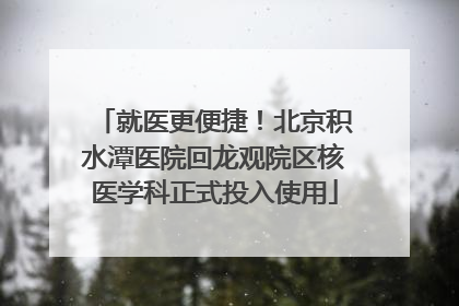 就医更便捷！北京积水潭医院回龙观院区核医学科正式投入使用