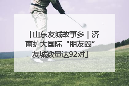 山东友城故事多｜济南扩大国际“朋友圈”友城数量达92对