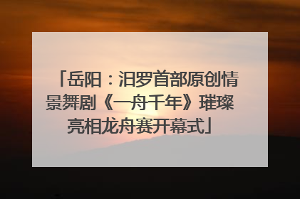 岳阳：汨罗首部原创情景舞剧《一舟千年》璀璨亮相龙舟赛开幕式