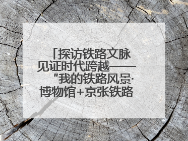 探访铁路文脉 见证时代跨越——“我的铁路风景·博物馆+京张铁路文化之旅”活动在京启动