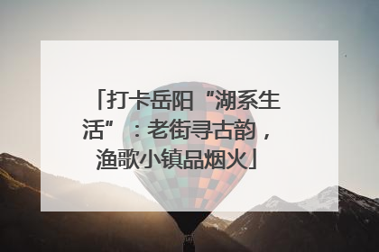 打卡岳阳“湖系生活”：老街寻古韵，渔歌小镇品烟火
