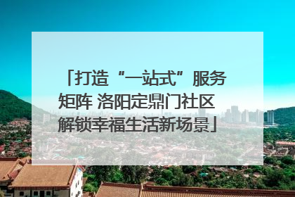 打造“一站式”服务矩阵 洛阳定鼎门社区解锁幸福生活新场景