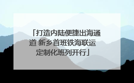 打造内陆便捷出海通道 新乡首班铁海联运定制化班列开行