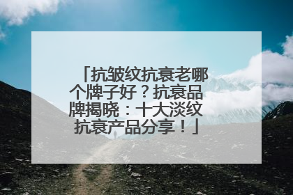 抗皱纹抗衰老哪个牌子好？抗衰品牌揭晓：十大淡纹抗衰产品分享！