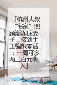 杭州大叔“宅家”照顾渐冻症妻子，接到手工编织零活：一周可多两三百元收入