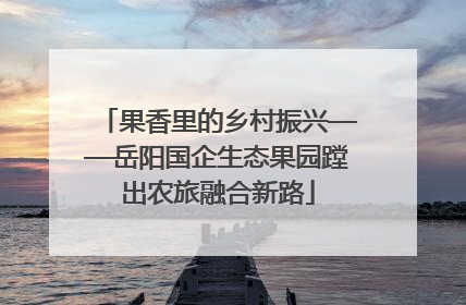 果香里的乡村振兴——岳阳国企生态果园蹚出农旅融合新路