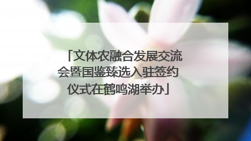 文体农融合发展交流会暨国鉴臻选入驻签约仪式在鹤鸣湖举办