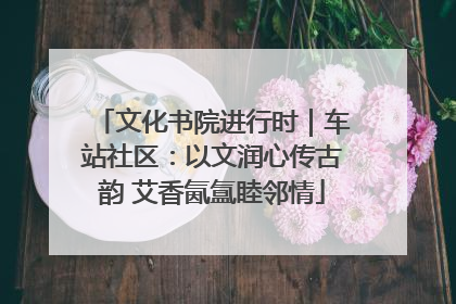 文化书院进行时｜车站社区：以文润心传古韵 艾香氤氲睦邻情