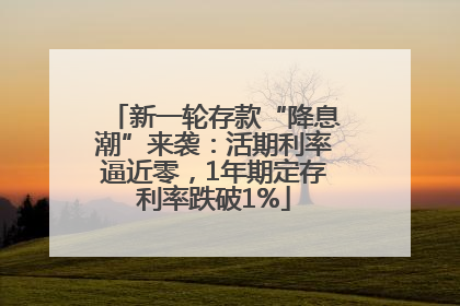 新一轮存款“降息潮”来袭：活期利率逼近零，1年期定存利率跌破1%