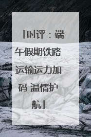 时评：端午假期铁路运输运力加码 温情护航