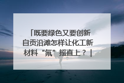 既要绿色又要创新 自贡沿滩怎样让化工新材料“氟”摇直上？｜美好生活有“盐”味