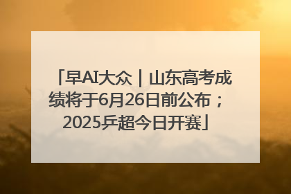 早AI大众｜山东高考成绩将于6月26日前公布；2025乒超今日开赛