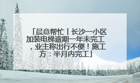 晨意帮忙丨长沙一小区加装电梯逾期一年未完工，业主称出行不便！施工方：半月内完工