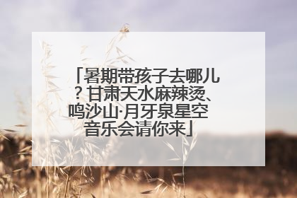 暑期带孩子去哪儿？甘肃天水麻辣烫、鸣沙山·月牙泉星空音乐会请你来
