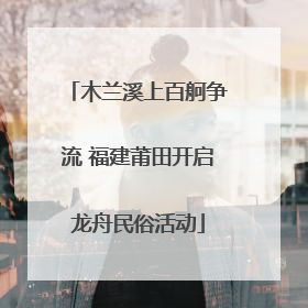 木兰溪上百舸争流 福建莆田开启龙舟民俗活动