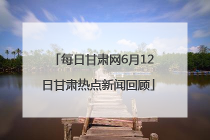 每日甘肃网6月12日甘肃热点新闻回顾