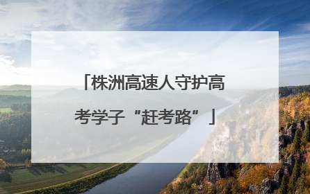 株洲高速人守护高考学子“赶考路”
