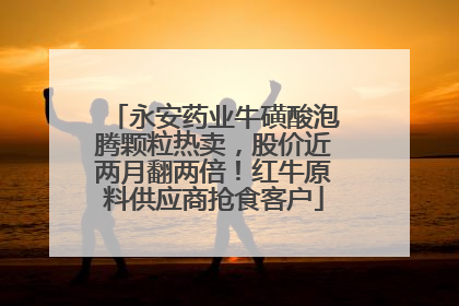 永安药业牛磺酸泡腾颗粒热卖，股价近两月翻两倍！红牛原料供应商抢食客户