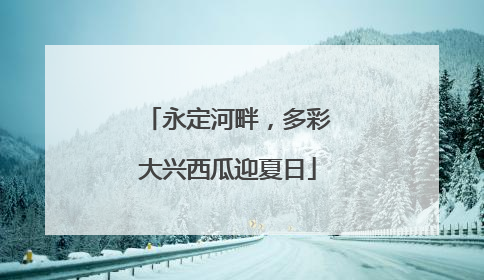 永定河畔，多彩大兴西瓜迎夏日