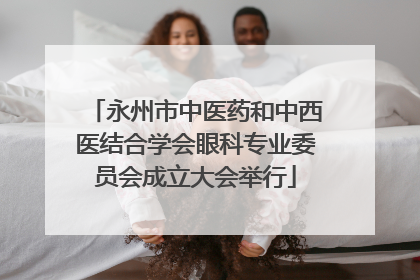永州市中医药和中西医结合学会眼科专业委员会成立大会举行