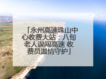 永州高速珠山中心收费大站：八旬老人误闯高速 收费员温情守护