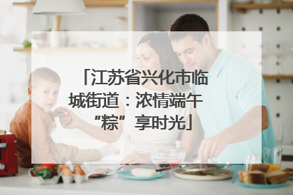 江苏省兴化市临城街道：浓情端午 “粽”享时光
