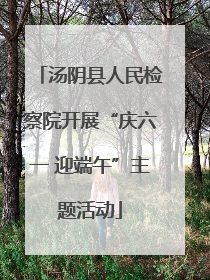 汤阴县人民检察院开展“庆六一 迎端午”主题活动