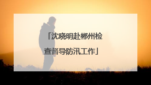 沈晓明赴郴州检查督导防汛工作