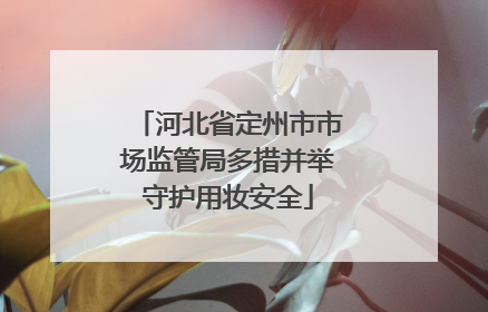河北省定州市市场监管局多措并举守护用妆安全