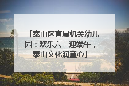 泰山区直属机关幼儿园：欢乐六一迎端午，泰山文化润童心