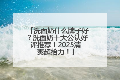 洗面奶什么牌子好？洗面奶十大公认好评推荐！2025清爽超给力！