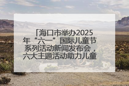 海口市举办2025年“六一”国际儿童节系列活动新闻发布会，六大主题活动助力儿童友好城市建设