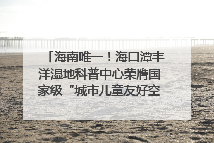 海南唯一！海口潭丰洋湿地科普中心荣膺国家级“城市儿童友好空间建设园区”称号