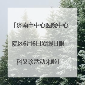 济南市中心医院中心院区6月6日爱眼日眼科义诊活动来啦