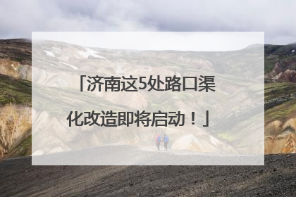 济南这5处路口渠化改造即将启动！