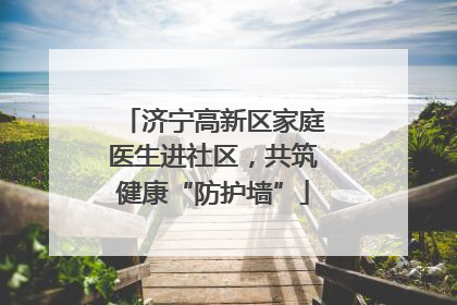 济宁高新区家庭医生进社区，共筑健康“防护墙”