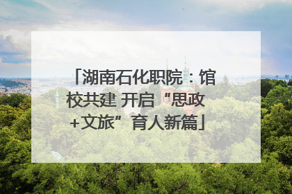 湖南石化职院：馆校共建 开启“思政+文旅”育人新篇