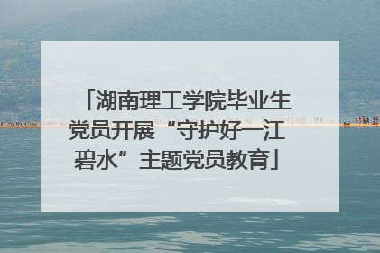 湖南理工学院毕业生党员开展“守护好一江碧水”主题党员教育