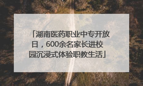 湖南医药职业中专开放日，600余名家长进校园沉浸式体验职教生活