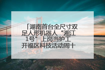 湖南首台全尺寸双足人形机器人“湘江1号”上岗当护工 开福区科技活动周十大科创项目签约