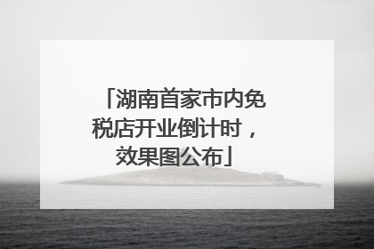湖南首家市内免税店开业倒计时，效果图公布