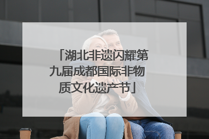 湖北非遗闪耀第九届成都国际非物质文化遗产节