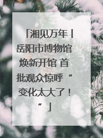 湘见万年丨岳阳市博物馆焕新开馆 首批观众惊呼“变化太大了！”
