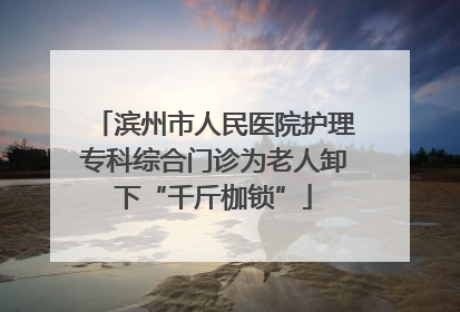 滨州市人民医院护理专科综合门诊为老人卸下“千斤枷锁”