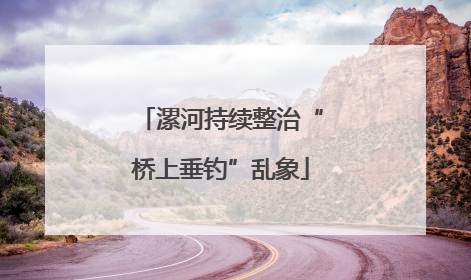 漯河持续整治“桥上垂钓”乱象
